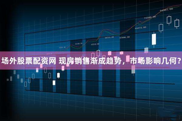场外股票配资网 现房销售渐成趋势，市场影响几何？