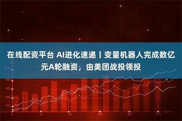 在线配资平台 AI进化速递丨变量机器人完成数亿元A轮融资，由美团战投领投