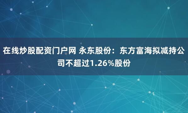 在线炒股配资门户网 永东股份：东方富海拟减持公司不超过1.26%股份