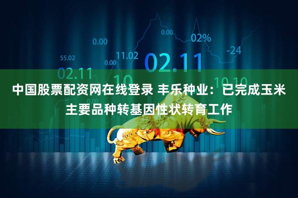 中国股票配资网在线登录 丰乐种业：已完成玉米主要品种转基因性状转育工作