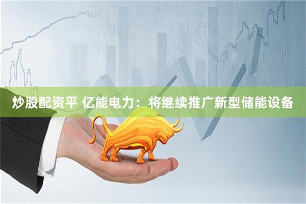 炒股配资平 亿能电力：将继续推广新型储能设备