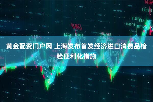黄金配资门户网 上海发布首发经济进口消费品检验便利化措施