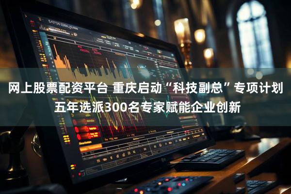 网上股票配资平台 重庆启动“科技副总”专项计划 五年选派300名专家赋能企业创新