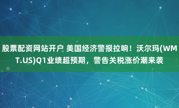 股票配资网站开户 美国经济警报拉响！沃尔玛(WMT.US)Q1业绩超预期，警告关税涨价潮来袭