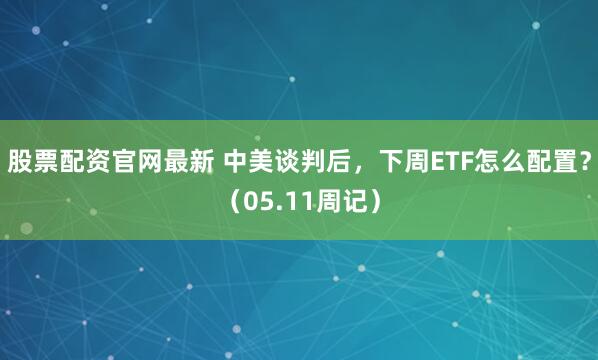 股票配资官网最新 中美谈判后，下周ETF怎么配置？（05.11周记）