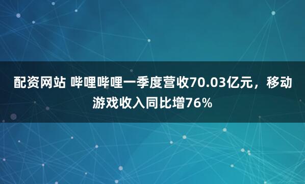配资网站 哔哩哔哩一季度营收70.03亿元，移动游戏收入同比增76%