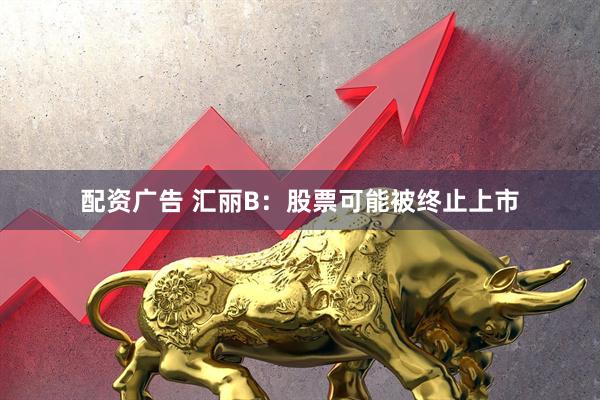 配资广告 汇丽B：股票可能被终止上市