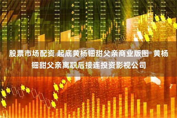 股票市场配资 起底黄杨钿甜父亲商业版图  黄杨钿甜父亲离职后接连投资影视公司