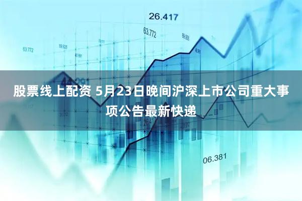 股票线上配资 5月23日晚间沪深上市公司重大事项公告最新快递
