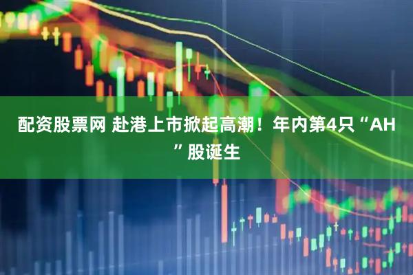 配资股票网 赴港上市掀起高潮！年内第4只“AH”股诞生