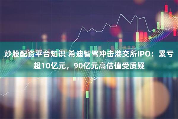 炒股配资平台知识 希迪智驾冲击港交所IPO：累亏超10亿元，90亿元高估值受质疑