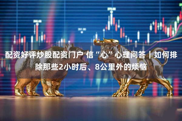 配资好评炒股配资门户 信“心”心理问答｜如何排除那些2小时后、8公里外的烦恼