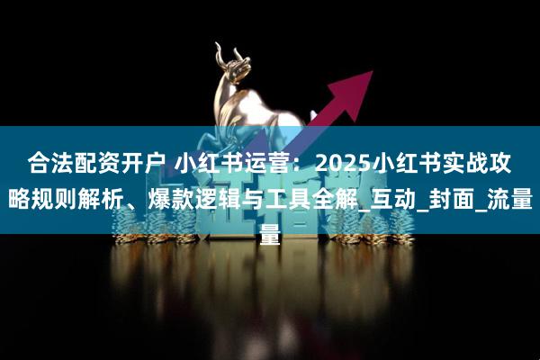 合法配资开户 小红书运营：2025小红书实战攻略规则解析、爆款逻辑与工具全解_互动_封面_流量