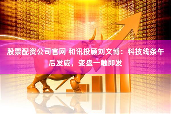 股票配资公司官网 和讯投顾刘文博：科技线条午后发威，变盘一触即发