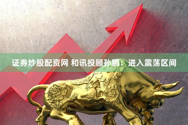 证券炒股配资网 和讯投顾孙鹏：进入震荡区间