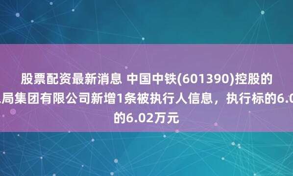 股票配资最新消息 中国中铁(601390)控股的中铁二局集团有限公司新增1条被执行人信息，执行标的6.02万元