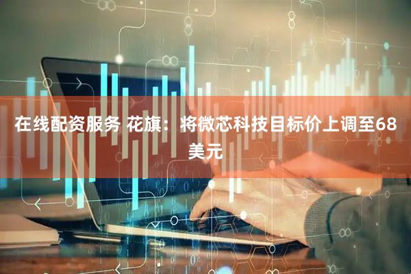 在线配资服务 花旗：将微芯科技目标价上调至68美元