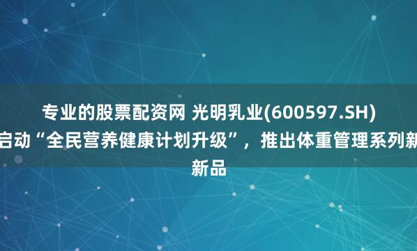 专业的股票配资网 光明乳业(600597.SH)：启动“全民营养健康计划升级”，推出体重管理系列新品