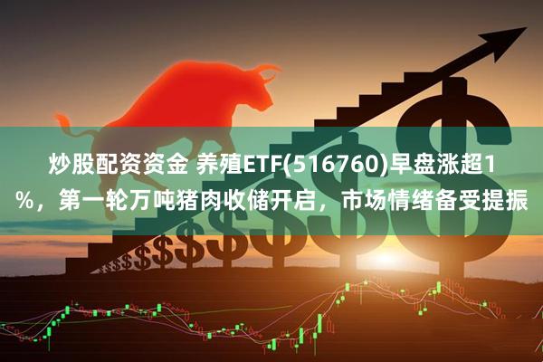 炒股配资资金 养殖ETF(516760)早盘涨超1%，第一轮万吨猪肉收储开启，市场情绪备受提振