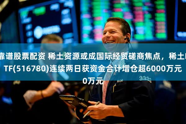 靠谱股票配资 稀土资源或成国际经贸磋商焦点，稀土ETF(516780)连续两日获资金合计增仓超6000万元