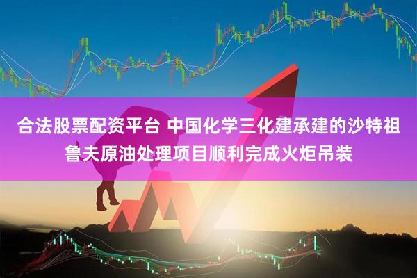 合法股票配资平台 中国化学三化建承建的沙特祖鲁夫原油处理项目顺利完成火炬吊装