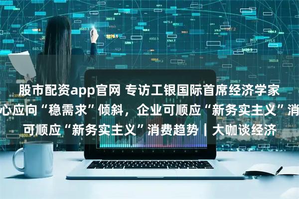 股市配资app官网 专访工银国际首席经济学家程实：房地产政策重心应向“稳需求”倾斜，企业可顺应“新务实主义”消费趋势｜大咖谈经济