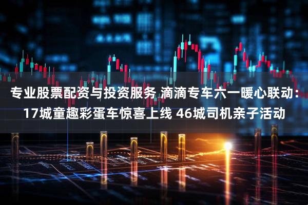专业股票配资与投资服务 滴滴专车六一暖心联动：17城童趣彩蛋车惊喜上线 46城司机亲子活动