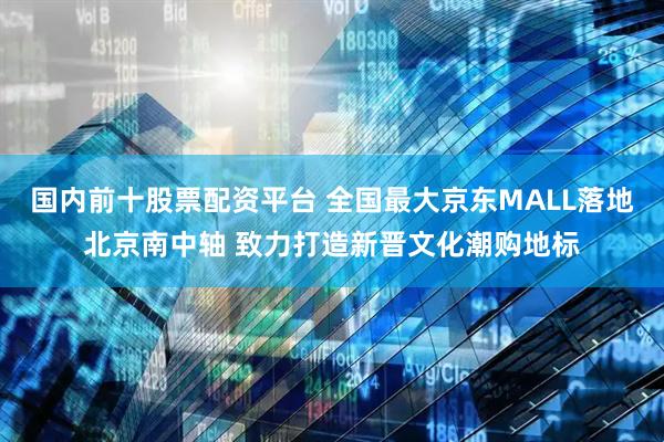 国内前十股票配资平台 全国最大京东MALL落地北京南中轴 致力打造新晋文化潮购地标