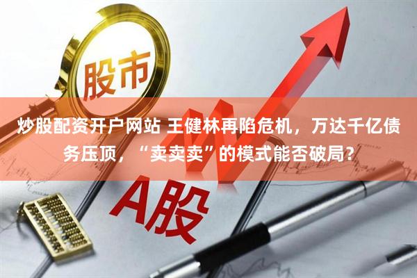 炒股配资开户网站 王健林再陷危机，万达千亿债务压顶，“卖卖卖”的模式能否破局？