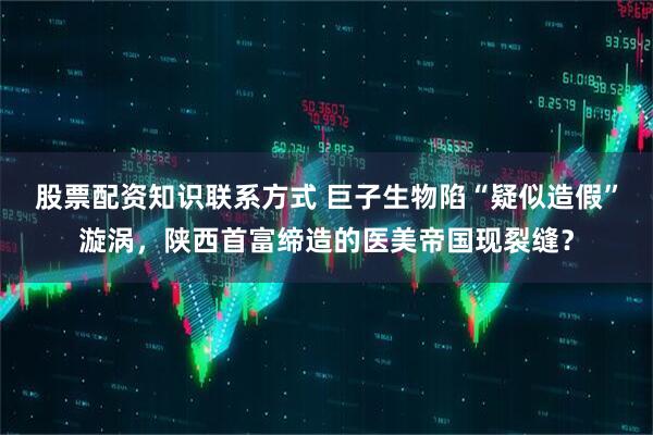 股票配资知识联系方式 巨子生物陷“疑似造假”漩涡，陕西首富缔造的医美帝国现裂缝？
