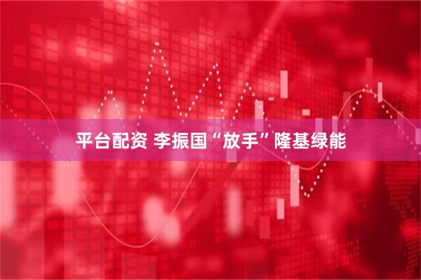 平台配资 李振国“放手”隆基绿能