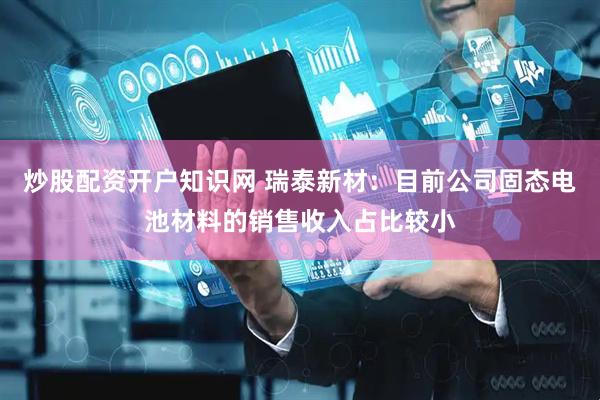 炒股配资开户知识网 瑞泰新材：目前公司固态电池材料的销售收入占比较小