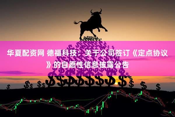 华夏配资网 德福科技：关于公司签订《定点协议》的自愿性信息披露公告