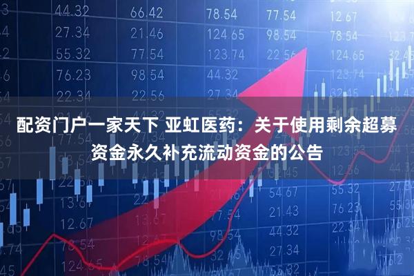 配资门户一家天下 亚虹医药：关于使用剩余超募资金永久补充流动资金的公告