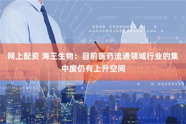 网上配资 海王生物：目前医药流通领域行业的集中度仍有上升空间