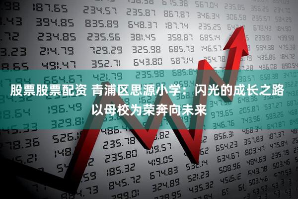 股票股票配资 青浦区思源小学：闪光的成长之路 以母校为荣奔向未来