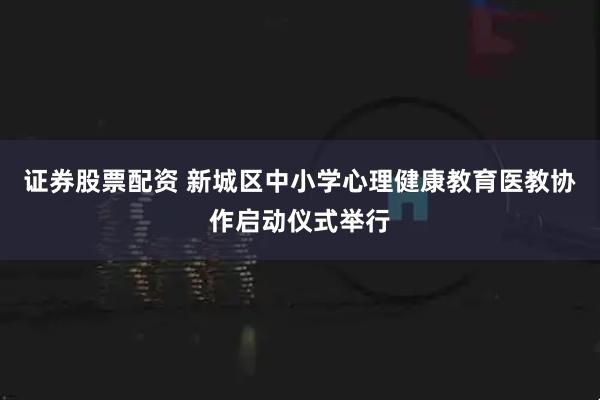 证券股票配资 新城区中小学心理健康教育医教协作启动仪式举行