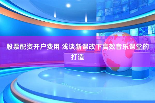 股票配资开户费用 浅谈新课改下高效音乐课堂的打造