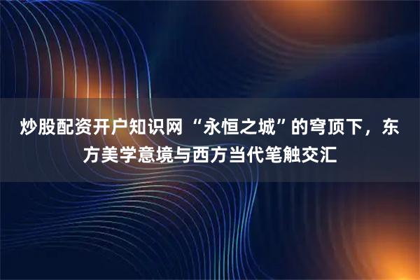 炒股配资开户知识网 “永恒之城”的穹顶下，东方美学意境与西方当代笔触交汇
