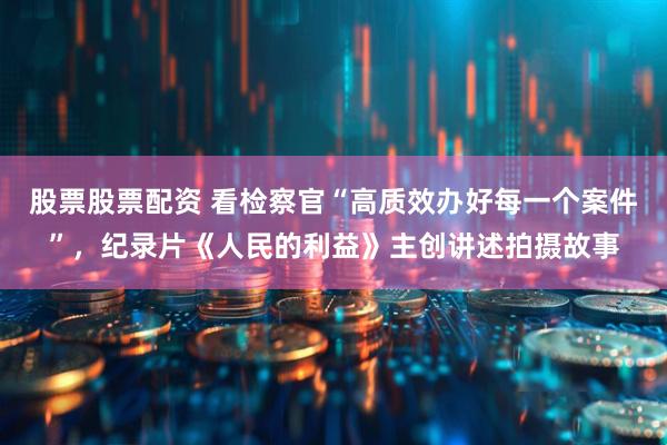 股票股票配资 看检察官“高质效办好每一个案件”，纪录片《人民的利益》主创讲述拍摄故事