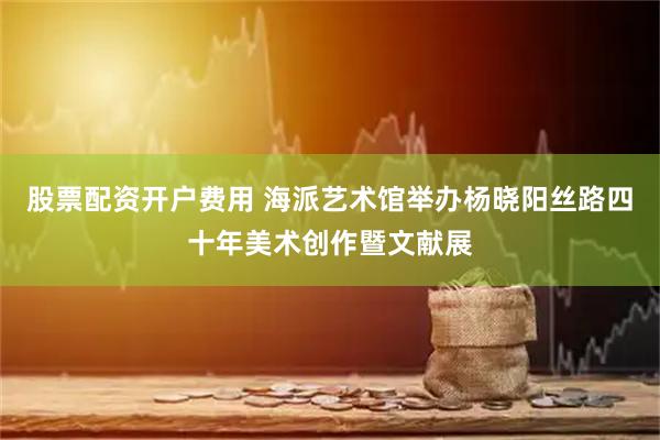 股票配资开户费用 海派艺术馆举办杨晓阳丝路四十年美术创作暨文献展