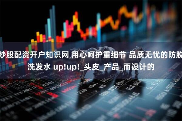 炒股配资开户知识网 用心呵护重细节 品质无忧的防脱洗发水 up!up!_头皮_产品_而设计的