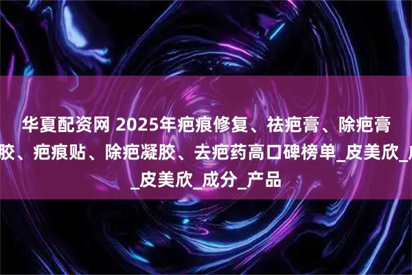 华夏配资网 2025年疤痕修复、祛疤膏、除疤膏、祛疤凝胶、疤痕贴、除疤凝胶、去疤药高口碑榜单_皮美欣_成分_产品