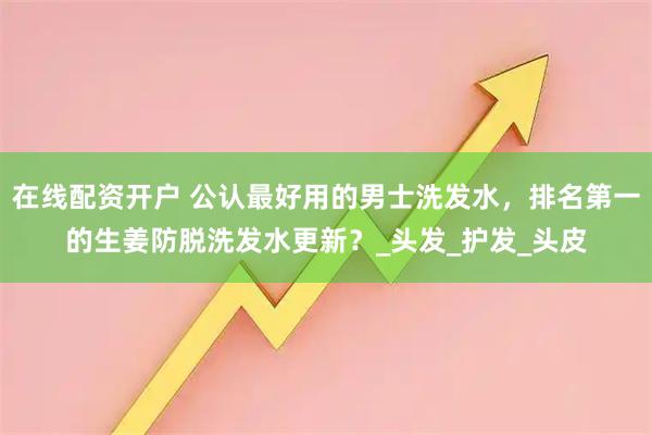 在线配资开户 公认最好用的男士洗发水，排名第一的生姜防脱洗发水更新？_头发_护发_头皮