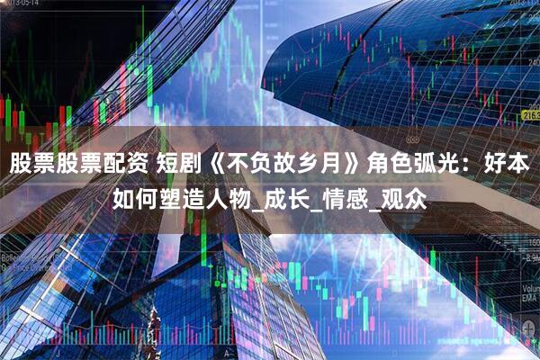 股票股票配资 短剧《不负故乡月》角色弧光：好本如何塑造人物_成长_情感_观众