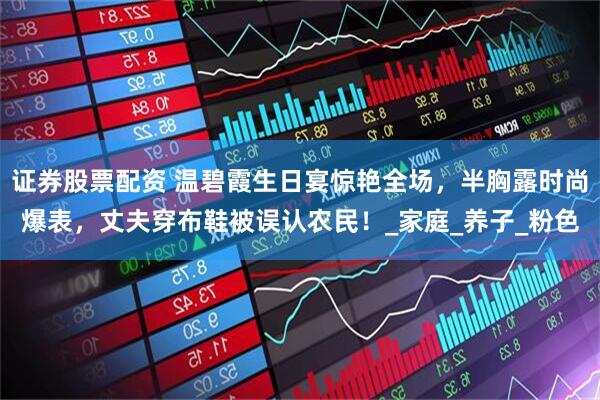 证券股票配资 温碧霞生日宴惊艳全场，半胸露时尚爆表，丈夫穿布鞋被误认农民！_家庭_养子_粉色