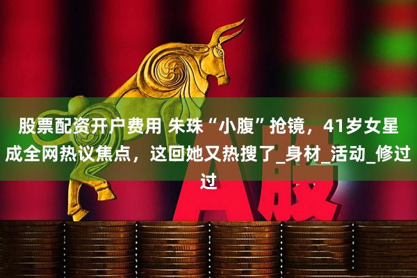 股票配资开户费用 朱珠“小腹”抢镜，41岁女星成全网热议焦点，这回她又热搜了_身材_活动_修过