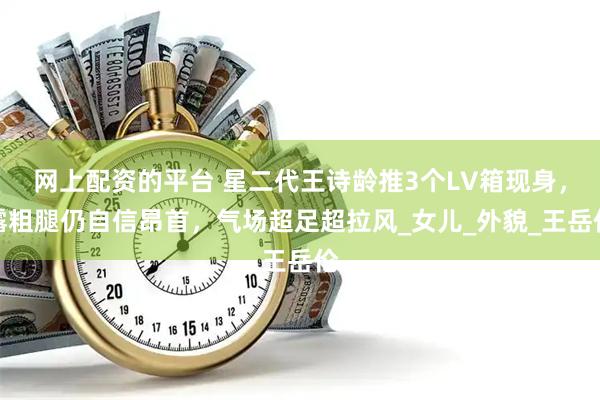 网上配资的平台 星二代王诗龄推3个LV箱现身，露粗腿仍自信昂首，气场超足超拉风_女儿_外貌_王岳伦