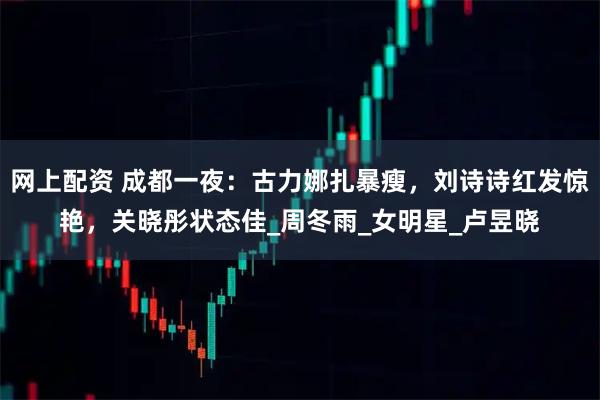 网上配资 成都一夜：古力娜扎暴瘦，刘诗诗红发惊艳，关晓彤状态佳_周冬雨_女明星_卢昱晓
