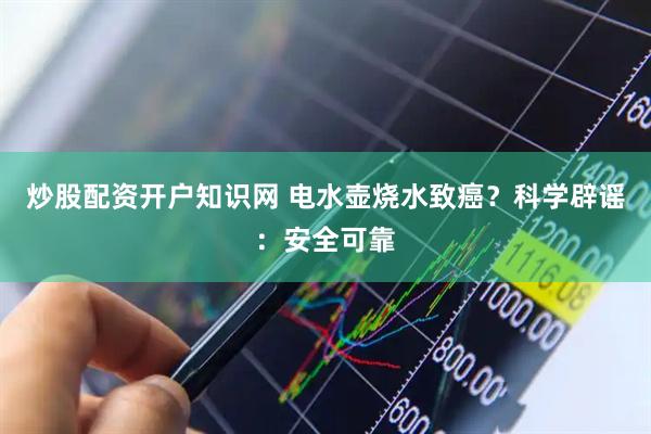 炒股配资开户知识网 电水壶烧水致癌？科学辟谣：安全可靠
